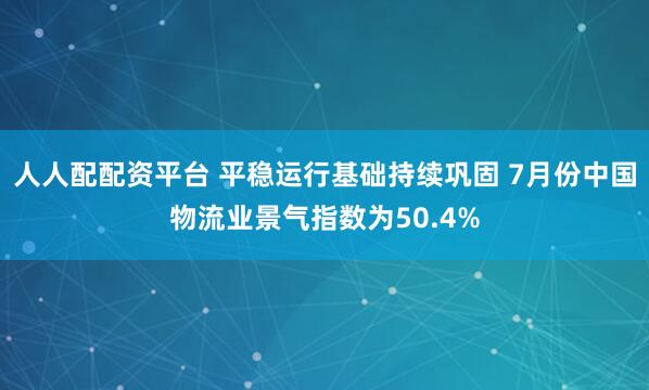 人人配配资平台 平稳运行基础持续巩固 7月份中国物流业景气指数为50.4%