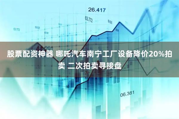 股票配资神器 哪吒汽车南宁工厂设备降价20%拍卖 二次拍卖寻接盘