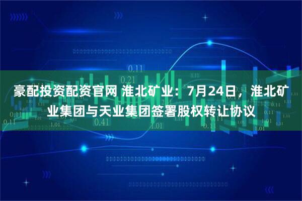 豪配投资配资官网 淮北矿业：7月24日，淮北矿业集团与天业集团签署股权转让协议