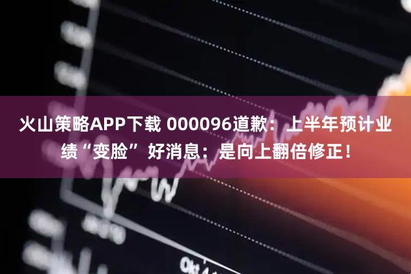 火山策略APP下载 000096道歉：上半年预计业绩“变脸” 好消息：是向上翻倍修正！
