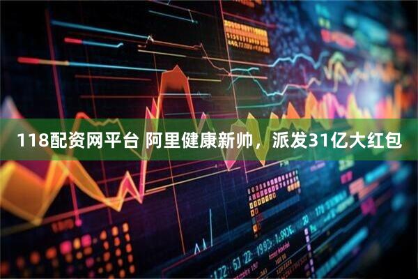 118配资网平台 阿里健康新帅，派发31亿大红包