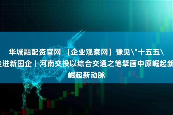 华城融配资官网 【企业观察网】豫见＂十五五＂・走进新国企｜河南交投以综合交通之笔擘画中原崛起新动脉