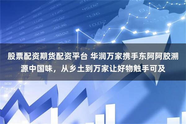股票配资期货配资平台 华润万家携手东阿阿胶溯源中国味，从乡土到万家让好物触手可及