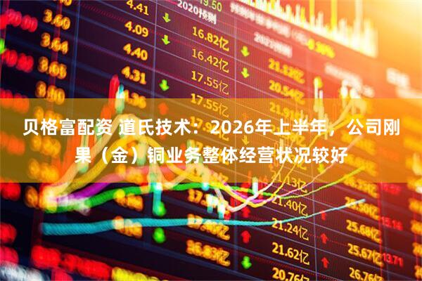 贝格富配资 道氏技术：2026年上半年，公司刚果（金）铜业务整体经营状况较好
