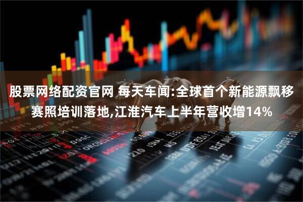 股票网络配资官网 每天车闻:全球首个新能源飘移赛照培训落地,江淮汽车上半年营收增14%